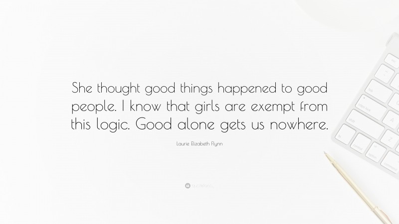 Laurie Elizabeth Flynn Quote: “She thought good things happened to good people. I know that girls are exempt from this logic. Good alone gets us nowhere.”