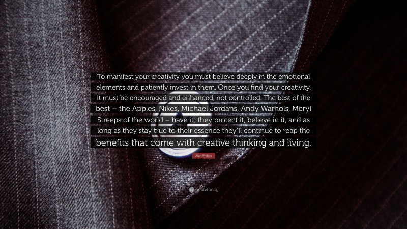 Alan Philips Quote: “To manifest your creativity you must believe deeply in the emotional elements and patiently invest in them. Once you find your creativity, it must be encouraged and enhanced, not controlled. The best of the best – the Apples, Nikes, Michael Jordans, Andy Warhols, Meryl Streeps of the world – have it; they protect it, believe in it, and as long as they stay true to their essence they’ll continue to reap the benefits that come with creative thinking and living.”