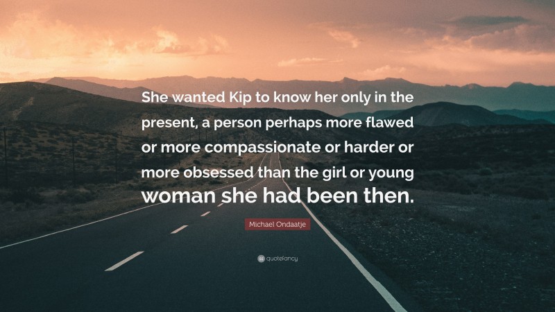 Michael Ondaatje Quote: “She wanted Kip to know her only in the present, a person perhaps more flawed or more compassionate or harder or more obsessed than the girl or young woman she had been then.”