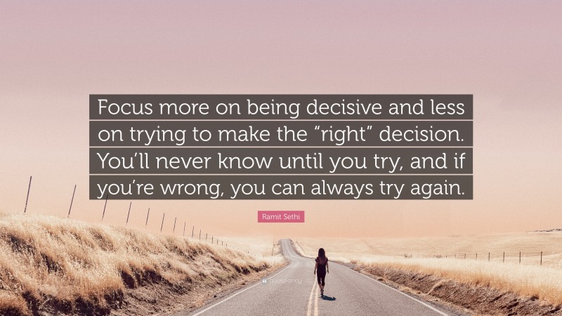 Ramit Sethi Quote: “Focus more on being decisive and less on trying to make the “right” decision. You’ll never know until you try, and if you’re wrong, you can always try again.”