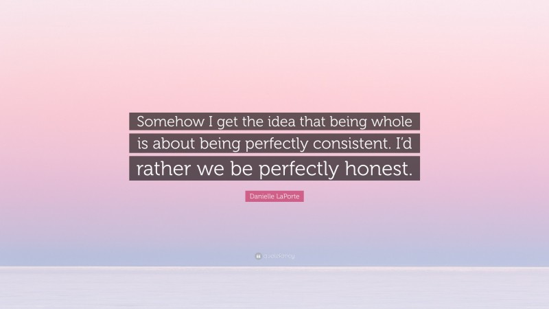Danielle LaPorte Quote: “Somehow I get the idea that being whole is about being perfectly consistent. I’d rather we be perfectly honest.”