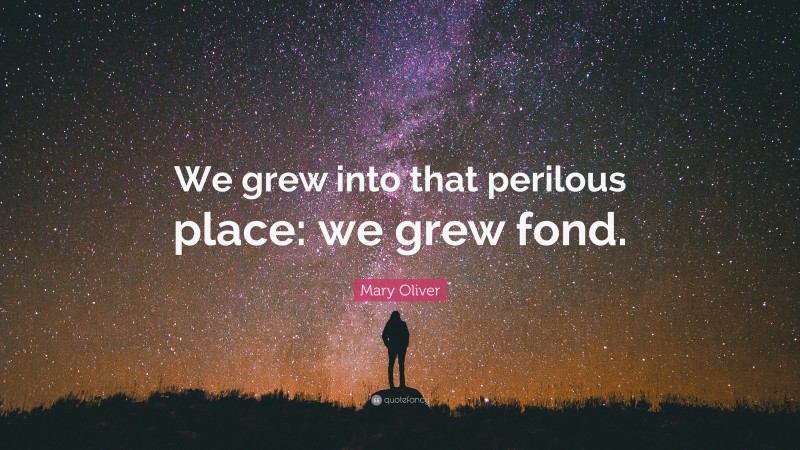 Mary Oliver Quote: “We grew into that perilous place: we grew fond.”