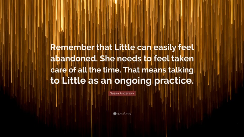 Susan Anderson Quote: “Remember that Little can easily feel abandoned. She needs to feel taken care of all the time. That means talking to Little as an ongoing practice.”
