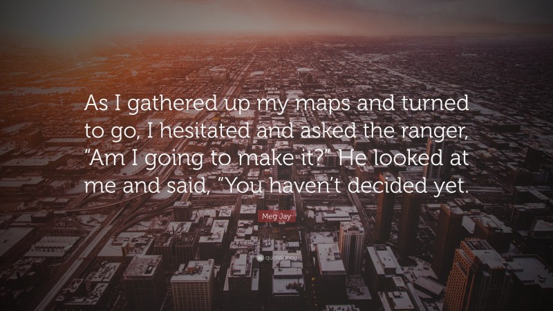 Meg Jay Quote: “As I gathered up my maps and turned to go, I hesitated and asked the ranger, “Am I going to make it?” He looked at me and said, “You haven’t decided yet.”