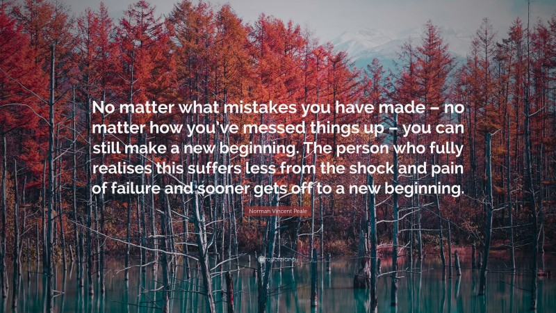 Norman Vincent Peale Quote: “No matter what mistakes you have made – no matter how you’ve messed things up – you can still make a new beginning. The person who fully realises this suffers less from the shock and pain of failure and sooner gets off to a new beginning.”