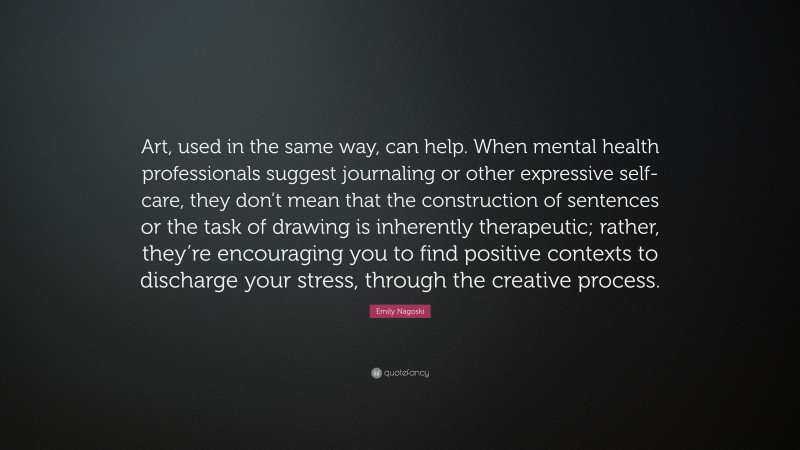 Emily Nagoski Quote: “Art, used in the same way, can help. When mental health professionals suggest journaling or other expressive self-care, they don’t mean that the construction of sentences or the task of drawing is inherently therapeutic; rather, they’re encouraging you to find positive contexts to discharge your stress, through the creative process.”
