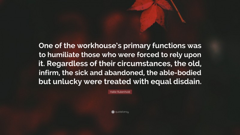 Hallie Rubenhold Quote: “One of the workhouse’s primary functions was to humiliate those who were forced to rely upon it. Regardless of their circumstances, the old, infirm, the sick and abandoned, the able-bodied but unlucky were treated with equal disdain.”