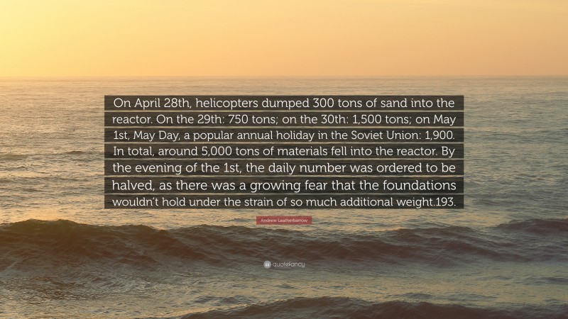 Andrew Leatherbarrow Quote: “On April 28th, helicopters dumped 300 tons of sand into the reactor. On the 29th: 750 tons; on the 30th: 1,500 tons; on May 1st, May Day, a popular annual holiday in the Soviet Union: 1,900. In total, around 5,000 tons of materials fell into the reactor. By the evening of the 1st, the daily number was ordered to be halved, as there was a growing fear that the foundations wouldn’t hold under the strain of so much additional weight.193.”