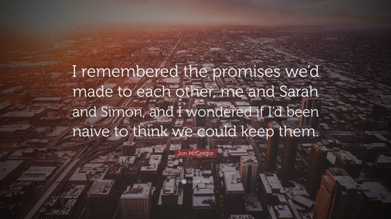 Jon McGregor Quote: “I remembered the promises we’d made to each other, me and Sarah and Simon, and I wondered if I’d been naive to think we could keep them.”