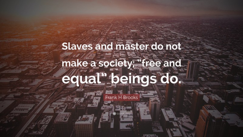 Frank H Brooks Quote: “Slaves and master do not make a society; “free and equal” beings do.”
