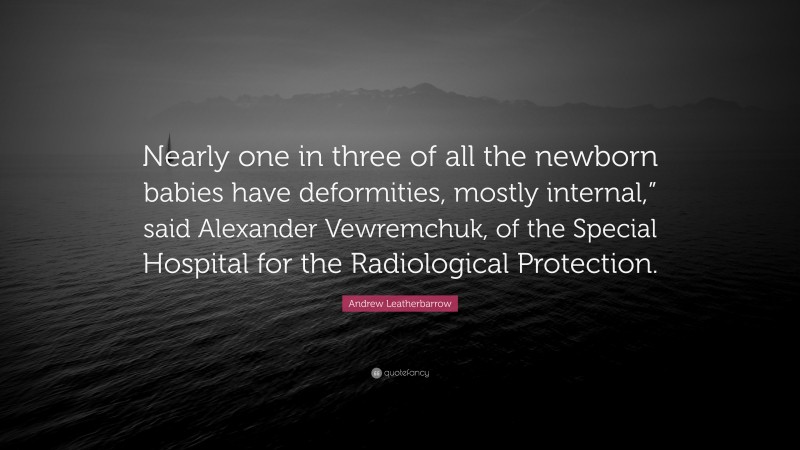 Andrew Leatherbarrow Quote: “Nearly one in three of all the newborn babies have deformities, mostly internal,” said Alexander Vewremchuk, of the Special Hospital for the Radiological Protection.”