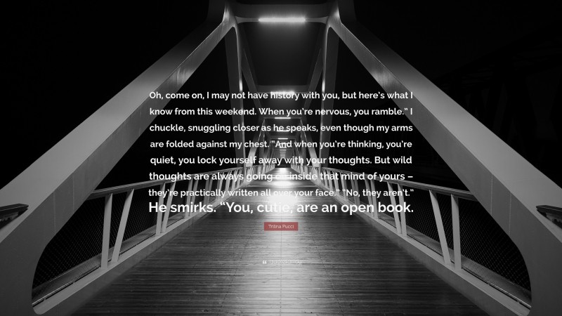 Trilina Pucci Quote: “Oh, come on, I may not have history with you, but here’s what I know from this weekend. When you’re nervous, you ramble.” I chuckle, snuggling closer as he speaks, even though my arms are folded against my chest. “And when you’re thinking, you’re quiet, you lock yourself away with your thoughts. But wild thoughts are always going on inside that mind of yours – they’re practically written all over your face.” “No, they aren’t.” He smirks. “You, cutie, are an open book.”