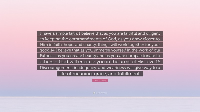 Dieter F. Uchtdorf Quote: “I have a simple faith. I believe that as you are faithful and diligent in keeping the commandments of God, as you draw closer to Him in faith, hope, and charity, things will work together for your good.14 I believe that as you immerse yourself in the work of our Father – as you create beauty and as you are compassionate to others – God will encircle you in the arms of His love.15 Discouragement, inadequacy, and weariness will give way to a life of meaning, grace, and fulfillment.”