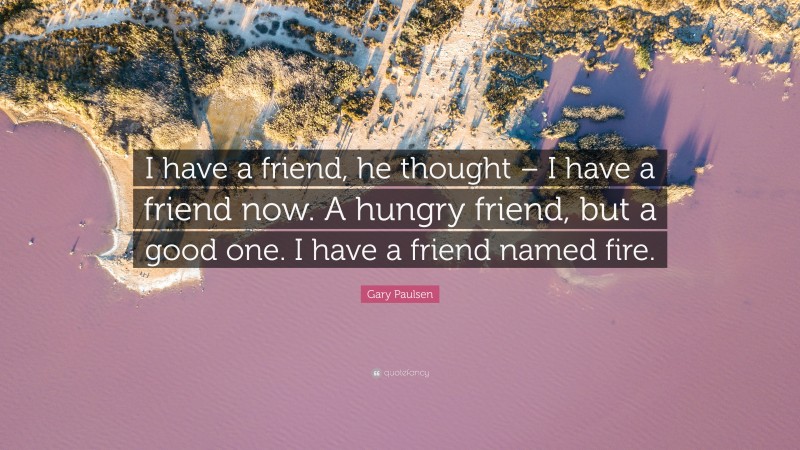 Gary Paulsen Quote: “I have a friend, he thought – I have a friend now. A hungry friend, but a good one. I have a friend named fire.”