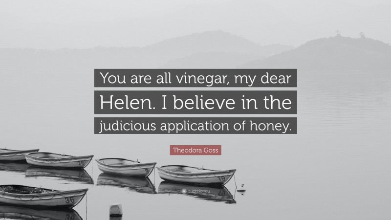 Theodora Goss Quote: “You are all vinegar, my dear Helen. I believe in the judicious application of honey.”