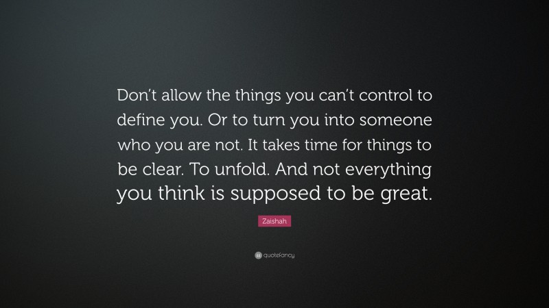 Zaishah Quote: “Don’t allow the things you can’t control to define you. Or to turn you into someone who you are not. It takes time for things to be clear. To unfold. And not everything you think is supposed to be great.”