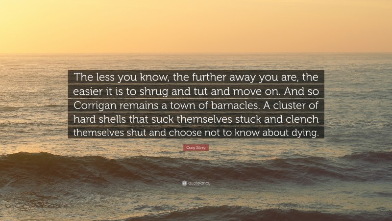 Craig Silvey Quote: “The less you know, the further away you are, the easier it is to shrug and tut and move on. And so Corrigan remains a town of barnacles. A cluster of hard shells that suck themselves stuck and clench themselves shut and choose not to know about dying.”