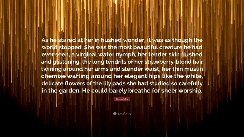 Gaelen Foley Quote: “As he stared at her in hushed wonder, it was as though the world stopped. She was the most beautiful creature he had ever seen, a virginal water nymph, her tender skin flushed and glistening, the long tendrils of her strawberry-blond hair twining around her arms and slender waist, her thin muslin chemise wafting around her elegant hips like the white, delicate flowers of the lily pads she had studied so carefully in the garden. He could barely breathe for sheer worship.”