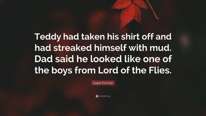 Gayle Forman Quote: “Teddy had taken his shirt off and had streaked himself with mud. Dad said he looked like one of the boys from Lord of the Flies.”