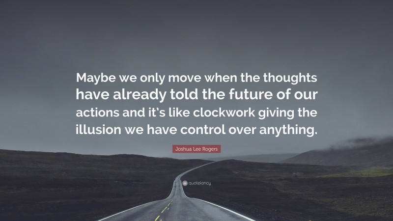 Joshua Lee Rogers Quote: “Maybe we only move when the thoughts have already told the future of our actions and it’s like clockwork giving the illusion we have control over anything.”