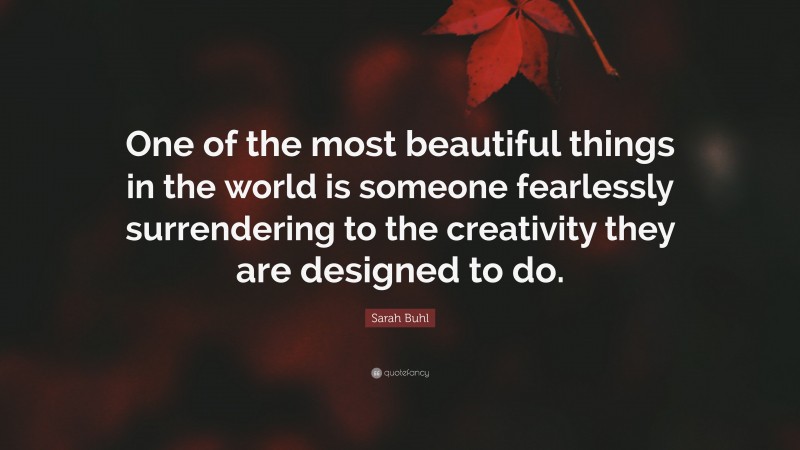 Sarah Buhl Quote: “One of the most beautiful things in the world is someone fearlessly surrendering to the creativity they are designed to do.”