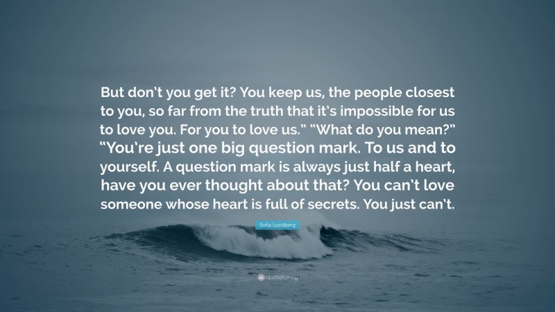 Sofia Lundberg Quote: “But don’t you get it? You keep us, the people closest to you, so far from the truth that it’s impossible for us to love you. For you to love us.” “What do you mean?” “You’re just one big question mark. To us and to yourself. A question mark is always just half a heart, have you ever thought about that? You can’t love someone whose heart is full of secrets. You just can’t.”