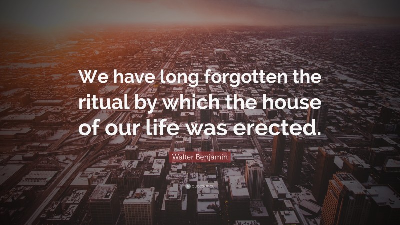 Walter Benjamin Quote: “We have long forgotten the ritual by which the house of our life was erected.”