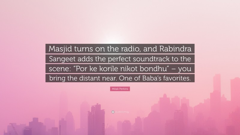 Mitali Perkins Quote: “Masjid turns on the radio, and Rabindra Sangeet adds the perfect soundtrack to the scene: “Por ke korile nikot bondhu” – you bring the distant near. One of Baba’s favorites.”