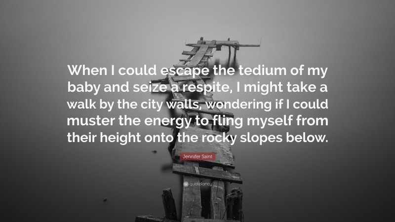 Jennifer Saint Quote: “When I could escape the tedium of my baby and seize a respite, I might take a walk by the city walls, wondering if I could muster the energy to fling myself from their height onto the rocky slopes below.”