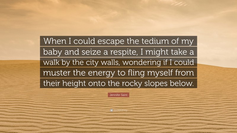 Jennifer Saint Quote: “When I could escape the tedium of my baby and seize a respite, I might take a walk by the city walls, wondering if I could muster the energy to fling myself from their height onto the rocky slopes below.”