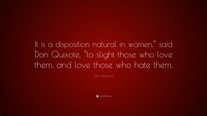 John Rutherford Quote: “It is a disposition natural in women,” said Don Quixote, “to slight those who love them, and love those who hate them.”