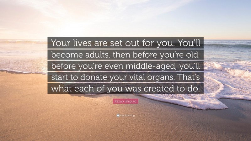 Kazuo Ishiguro Quote: “Your lives are set out for you. You’ll become adults, then before you’re old, before you’re even middle-aged, you’ll start to donate your vital organs. That’s what each of you was created to do.”