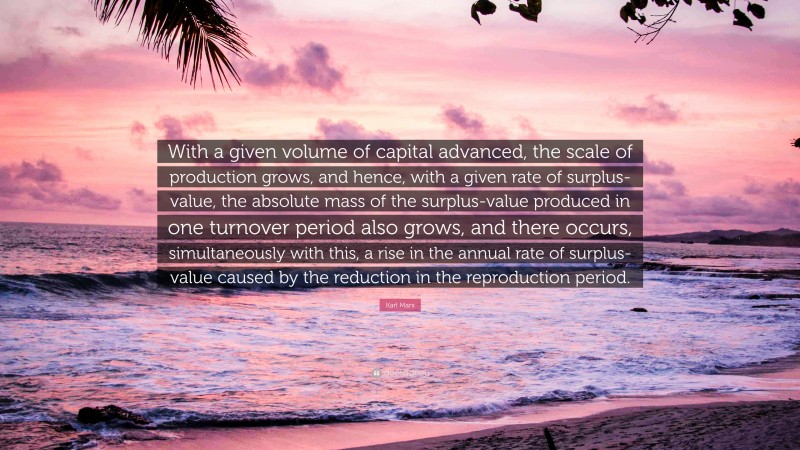 Karl Marx Quote: “With a given volume of capital advanced, the scale of production grows, and hence, with a given rate of surplus-value, the absolute mass of the surplus-value produced in one turnover period also grows, and there occurs, simultaneously with this, a rise in the annual rate of surplus-value caused by the reduction in the reproduction period.”