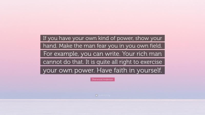 Sherwood Anderson Quote: “If you have your own kind of power, show your hand. Make the man fear you in you own field. For example, you can write. Your rich man cannot do that. It is quite all right to exercise your own power. Have faith in yourself.”