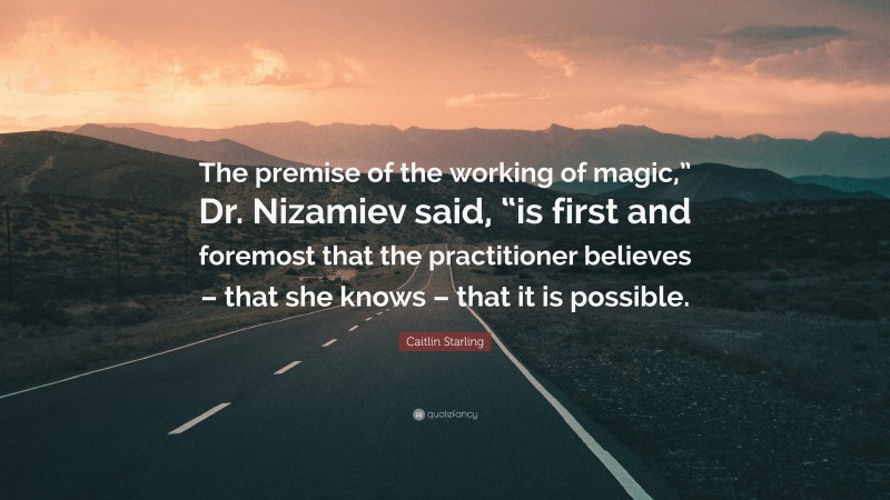 Caitlin Starling Quote: “The premise of the working of magic,” Dr. Nizamiev said, “is first and foremost that the practitioner believes – that she knows – that it is possible.”
