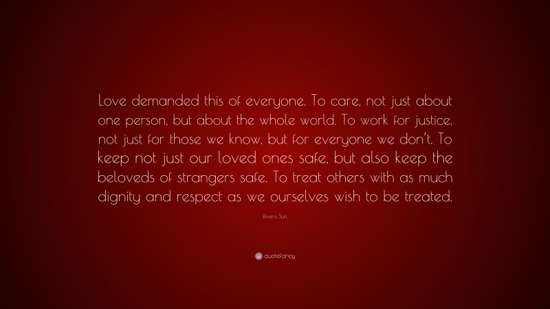 Rivera Sun Quote: “Love demanded this of everyone. To care, not just about one person, but about the whole world. To work for justice, not just for those we know, but for everyone we don’t. To keep not just our loved ones safe, but also keep the beloveds of strangers safe. To treat others with as much dignity and respect as we ourselves wish to be treated.”