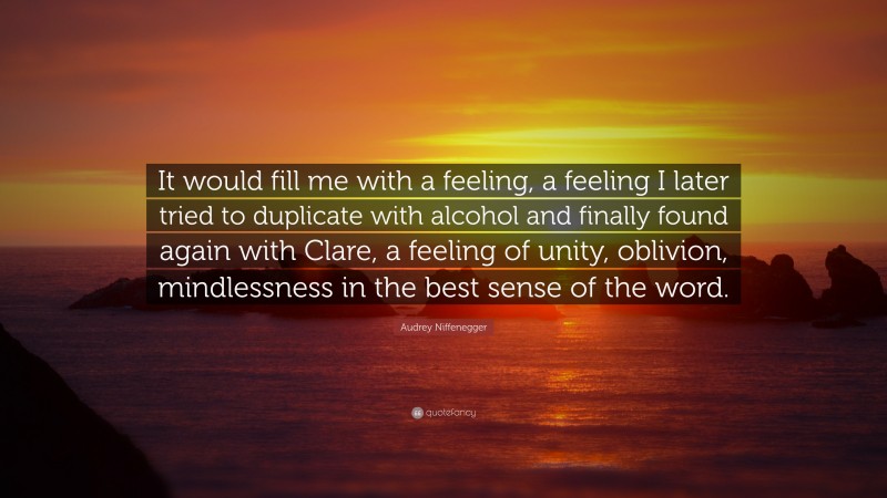 Audrey Niffenegger Quote: “It would fill me with a feeling, a feeling I later tried to duplicate with alcohol and finally found again with Clare, a feeling of unity, oblivion, mindlessness in the best sense of the word.”