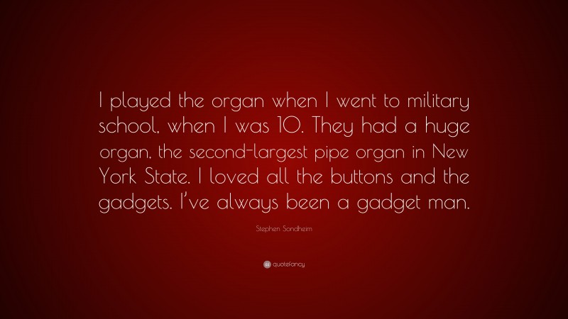 Stephen Sondheim Quote: “I played the organ when I went to military school, when I was 10. They had a huge organ, the second-largest pipe organ in New York State. I loved all the buttons and the gadgets. I’ve always been a gadget man.”
