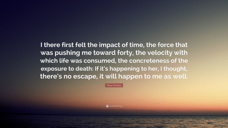 Elena Ferrante Quote: “I there first felt the impact of time, the force that was pushing me toward forty, the velocity with which life was consumed, the concreteness of the exposure to death: If it’s happening to her, I thought, there’s no escape, it will happen to me as well.”