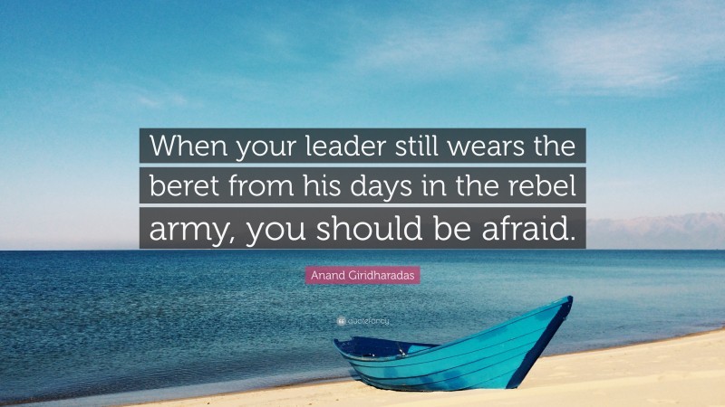 Anand Giridharadas Quote: “When your leader still wears the beret from his days in the rebel army, you should be afraid.”