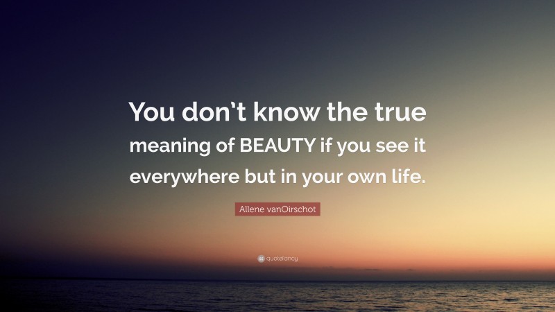 Allene vanOirschot Quote: “You don’t know the true meaning of BEAUTY if you see it everywhere but in your own life.”