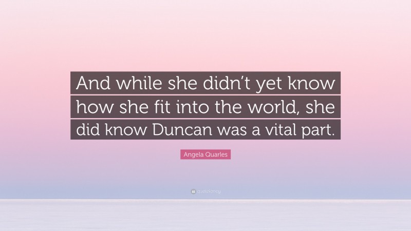 Angela Quarles Quote: “And while she didn’t yet know how she fit into the world, she did know Duncan was a vital part.”