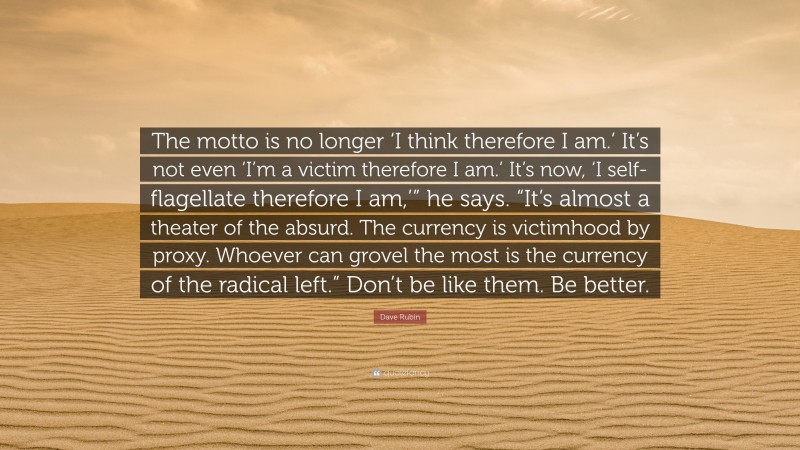 Dave Rubin Quote: “The motto is no longer ‘I think therefore I am.’ It’s not even ‘I’m a victim therefore I am.’ It’s now, ‘I self-flagellate therefore I am,’” he says. “It’s almost a theater of the absurd. The currency is victimhood by proxy. Whoever can grovel the most is the currency of the radical left.” Don’t be like them. Be better.”