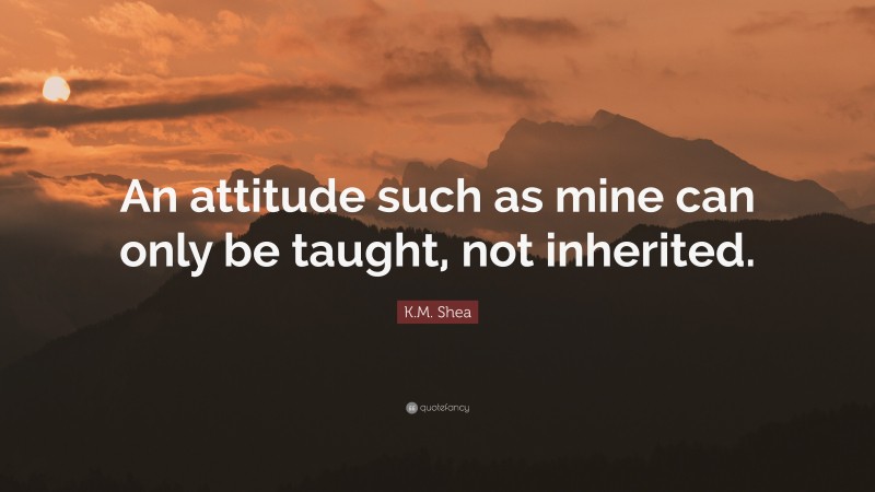 K.M. Shea Quote: “An attitude such as mine can only be taught, not inherited.”