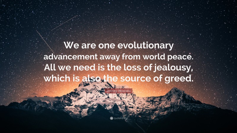 Johnny Moscato Quote: “We are one evolutionary advancement away from world peace. All we need is the loss of jealousy, which is also the source of greed.”