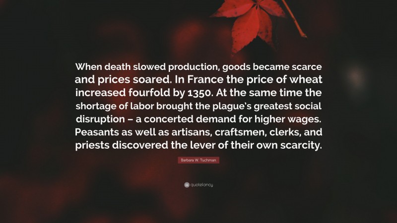 Barbara W. Tuchman Quote: “When death slowed production, goods became scarce and prices soared. In France the price of wheat increased fourfold by 1350. At the same time the shortage of labor brought the plague’s greatest social disruption – a concerted demand for higher wages. Peasants as well as artisans, craftsmen, clerks, and priests discovered the lever of their own scarcity.”