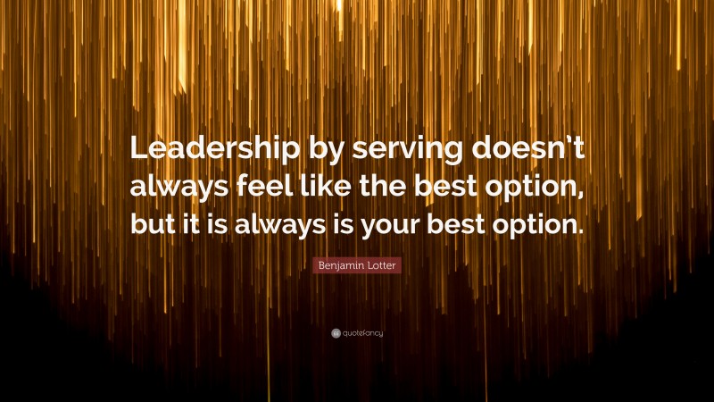 Benjamin Lotter Quote: “Leadership by serving doesn’t always feel like the best option, but it is always is your best option.”