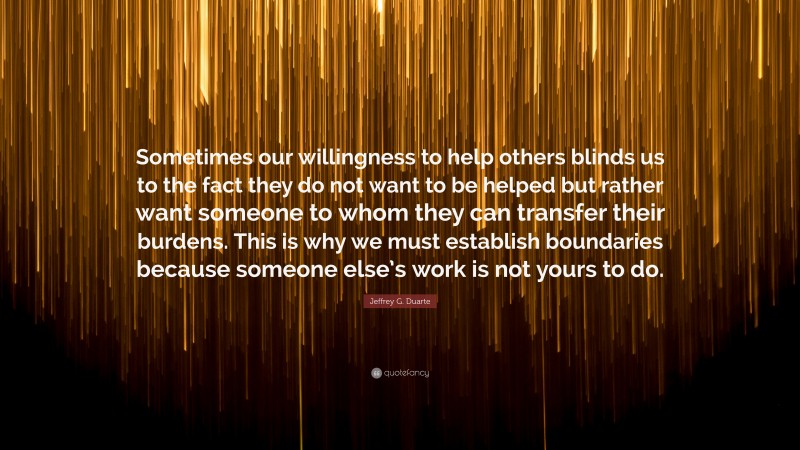 Jeffrey G. Duarte Quote: “Sometimes our willingness to help others blinds us to the fact they do not want to be helped but rather want someone to whom they can transfer their burdens. This is why we must establish boundaries because someone else’s work is not yours to do.”