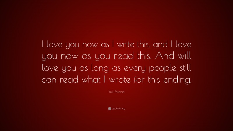 Yuli Pritania Quote: “I love you now as I write this, and I love you now as you read this. And will love you as long as every people still can read what I wrote for this ending.”