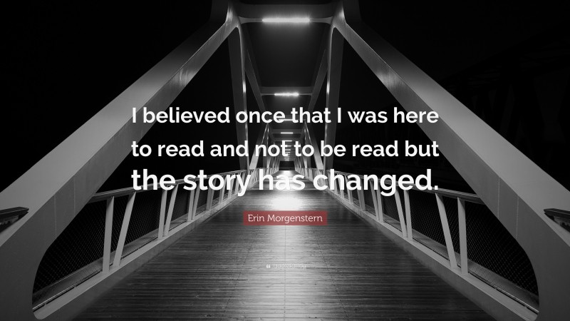 Erin Morgenstern Quote: “I believed once that I was here to read and not to be read but the story has changed.”